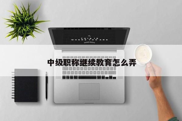 中级职称继续教育怎么弄