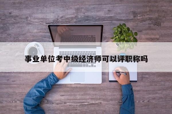 事业单位考中级经济师可以评职称吗