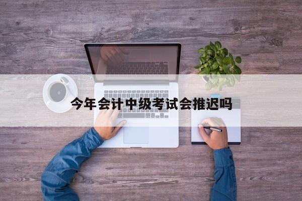 今年会计中级考试会推迟吗